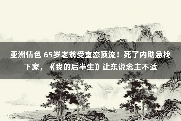 亚洲情色 65岁老翁受室恋顶流!死了内助急找下家,《我的后半生》让东说念主不适
