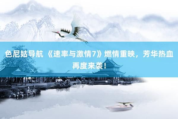 色尼姑导航 《速率与激情7》燃情重映，芳华热血再度来袭！