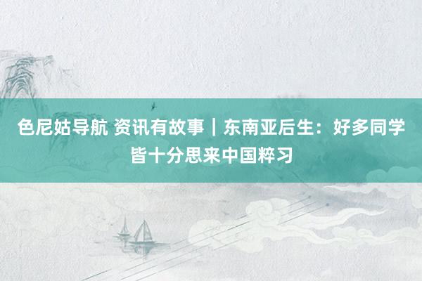 色尼姑导航 资讯有故事｜东南亚后生：好多同学皆十分思来中国粹习
