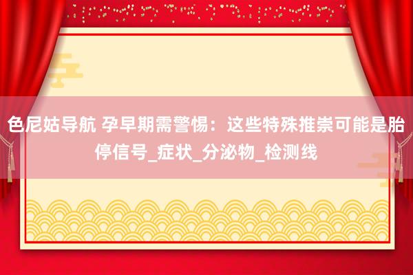 色尼姑导航 孕早期需警惕：这些特殊推崇可能是胎停信号_症状_分泌物_检测线