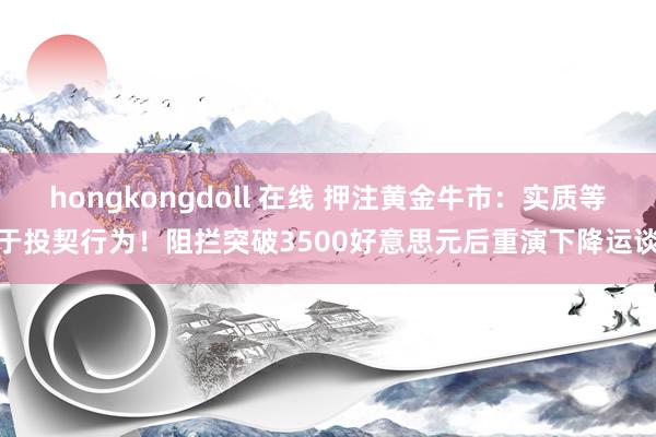 hongkongdoll 在线 押注黄金牛市：实质等于投契行为！阻拦突破3500好意思元后重演下降运