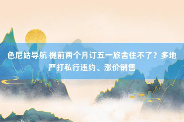 色尼姑导航 提前两个月订五一旅舍住不了？多地严打私行违约、涨价销售