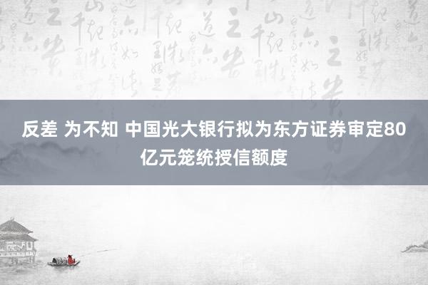 反差 为不知 中国光大银行拟为东方证券审定80亿元笼统授信额度
