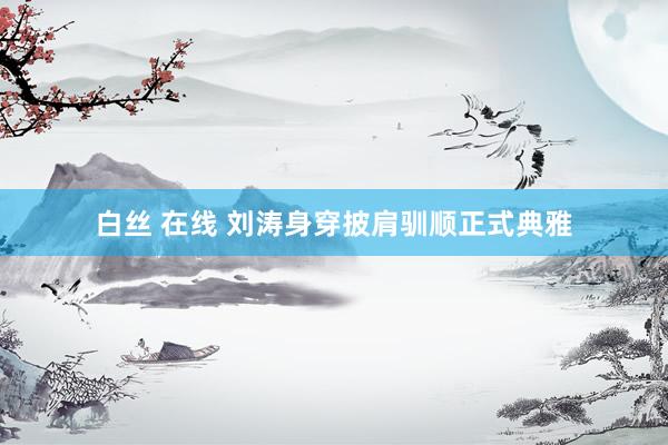 白丝 在线 刘涛身穿披肩驯顺正式典雅