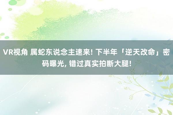 VR视角 属蛇东说念主速来! 下半年「逆天改命」密码曝光, 错过真实拍断大腿!