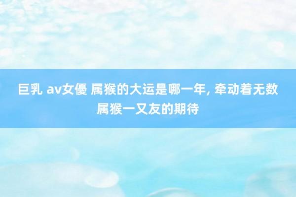 巨乳 av女優 属猴的大运是哪一年, 牵动着无数属猴一又友的期待